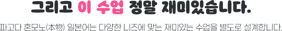 그리고 이 수업 정말 재미있습니다. 파고다 혼모노 일본어는 다양한 니즈에 맞는 재미있는 수업을 별도로 설계합니다.