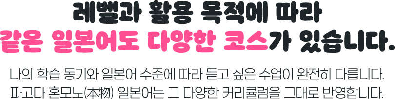 레벨과 활용 목적에 따라 같은 일본어도 다양한 코스가 있습니다. 나의 학습 동기와 일본어 수준에 따라 듣고 싶은 수업이 완전히 다릅니다. 파고다 혼모노 일본어는 그 다양한 커리큘럼을 그대로 반영합니다.