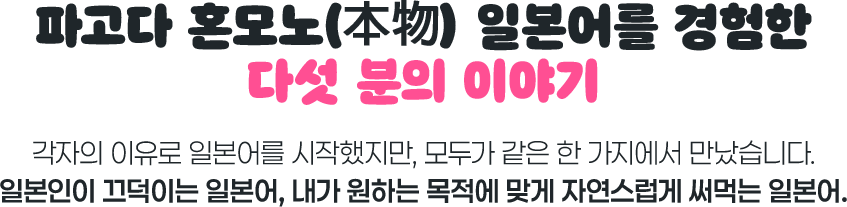 파고다 혼모노 일본어를 경험한 다섯 분의 이야기. 각자의 이유로 일본어를 시작했지만, 모두가 같은 한 가지에서 만났습니다. 일본인이 끄덕이는 일본어, 내가 원하는 목적에 맞게 자연스럽게 써먹는 일본어.