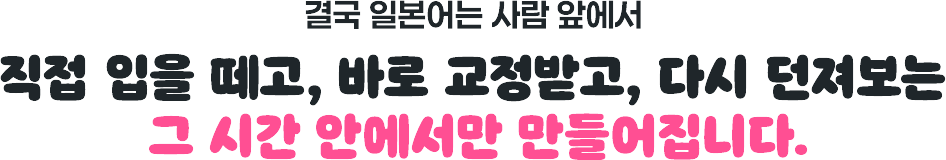 결국 일본어는 사람 앞에서 직접 입을 떼고 바로 교정받고 다시 던져보는 그 시간 안에서만 만들어집니다.